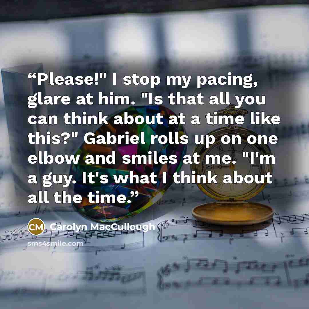 “Please!" I stop my pacing, glare at him. "Is that all you can think about at a time like this?" Gabriel rolls up on one elbow and smiles at me. "I'm a guy. It's what I think about all the time.” quote by Carolyn MacCullough