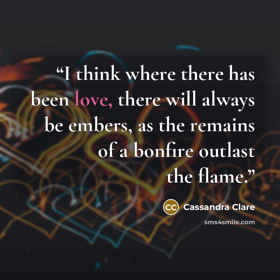 “I think where there has been love, there will always be embers, as the remains of a bonfire outlast the flame.” quote by Cassandra Clare