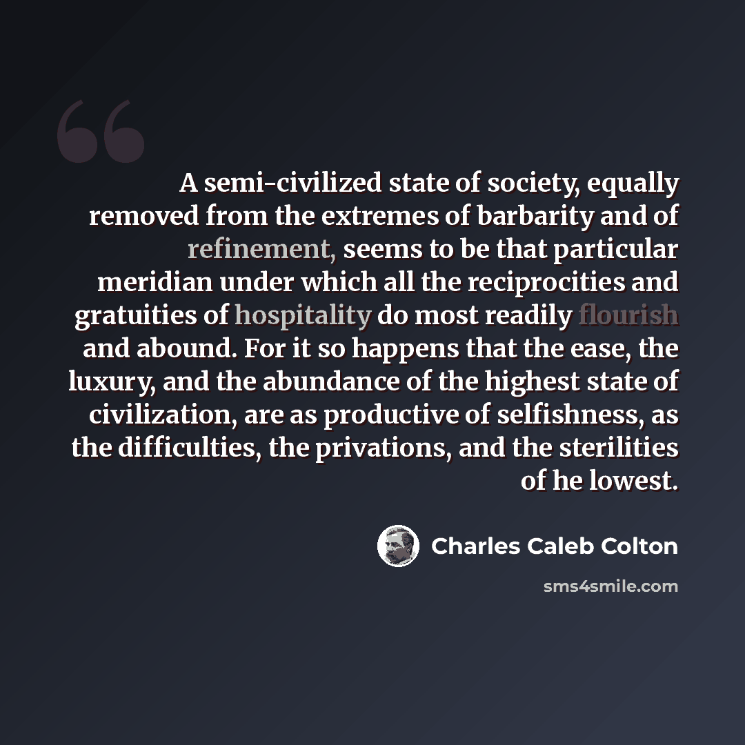 “A semi-civilized state of society, equally removed from the extremes of barbarity and of refinement, seems to be that particular meridian under which all the reciprocities and gratuities of hospitality do most readily flourish and abound. For it so happens that the ease, the luxury, and the…” quote by Charles Caleb Colton