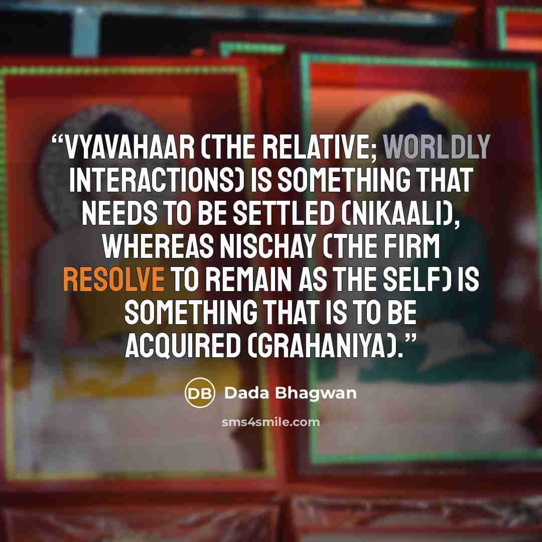 “Vyavahaar (the relative; worldly interactions) is something that needs to be settled (nikaali), whereas Nischay (the firm resolve to remain as the Self) is something that is to be acquired (grahaniya).” quote by Dada Bhagwan