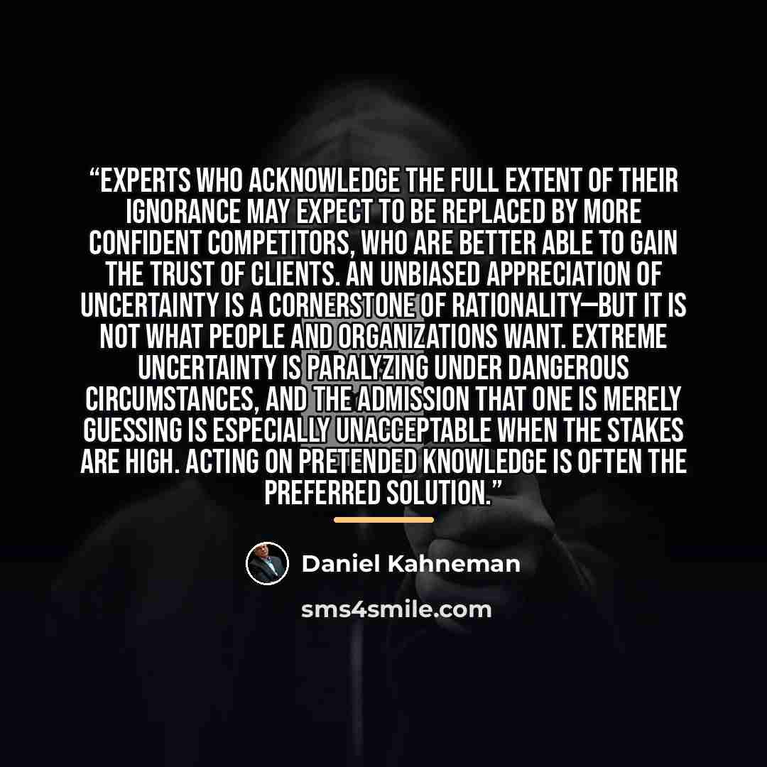 “Experts who acknowledge the full extent of their ignorance may expect to be replaced by more confident competitors, who are better able to gain the trust of clients. An unbiased appreciation of uncertainty is a cornerstone of rationality—but it is not what people and organizations want. Extreme…” quote by Daniel Kahneman