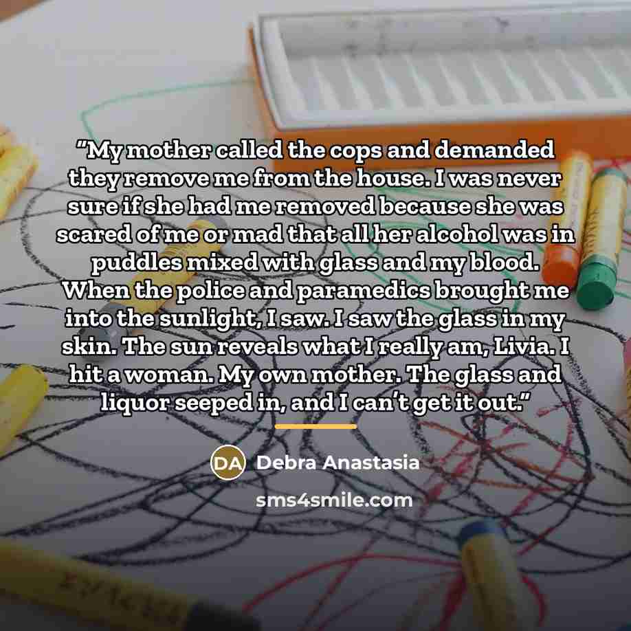 “My mother called the cops and demanded they remove me from the house. I was never sure if she had me removed because she was scared of me or mad that all her alcohol was in puddles mixed with glass and my blood. When the police and paramedics brought me into the sunlight, I saw. I saw the glass in…” quote by Debra Anastasia