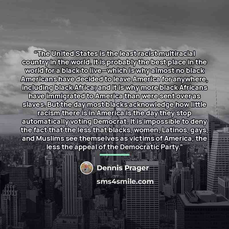 “The United States is the least racist multiracial country in the world. It is probably the best place in the world for a black to live—which is why almost no black Americans have decided to leave America for anywhere, including black Africa; and it is why more black Africans have immigrated to…” quote by Dennis Prager