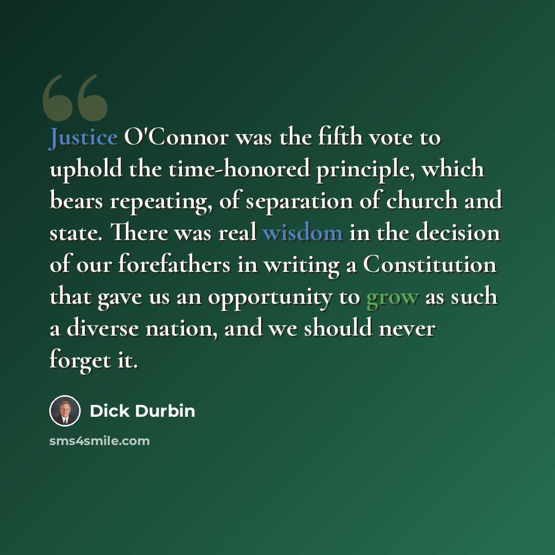 “Justice O'Connor was the fifth vote to uphold the time-honored principle, which bears repeating, of separation of church and state. There was real wisdom in the decision of our forefathers in writing a Constitution that gave us an opportunity to grow as such a diverse nation, and we should never…” quote by Dick Durbin