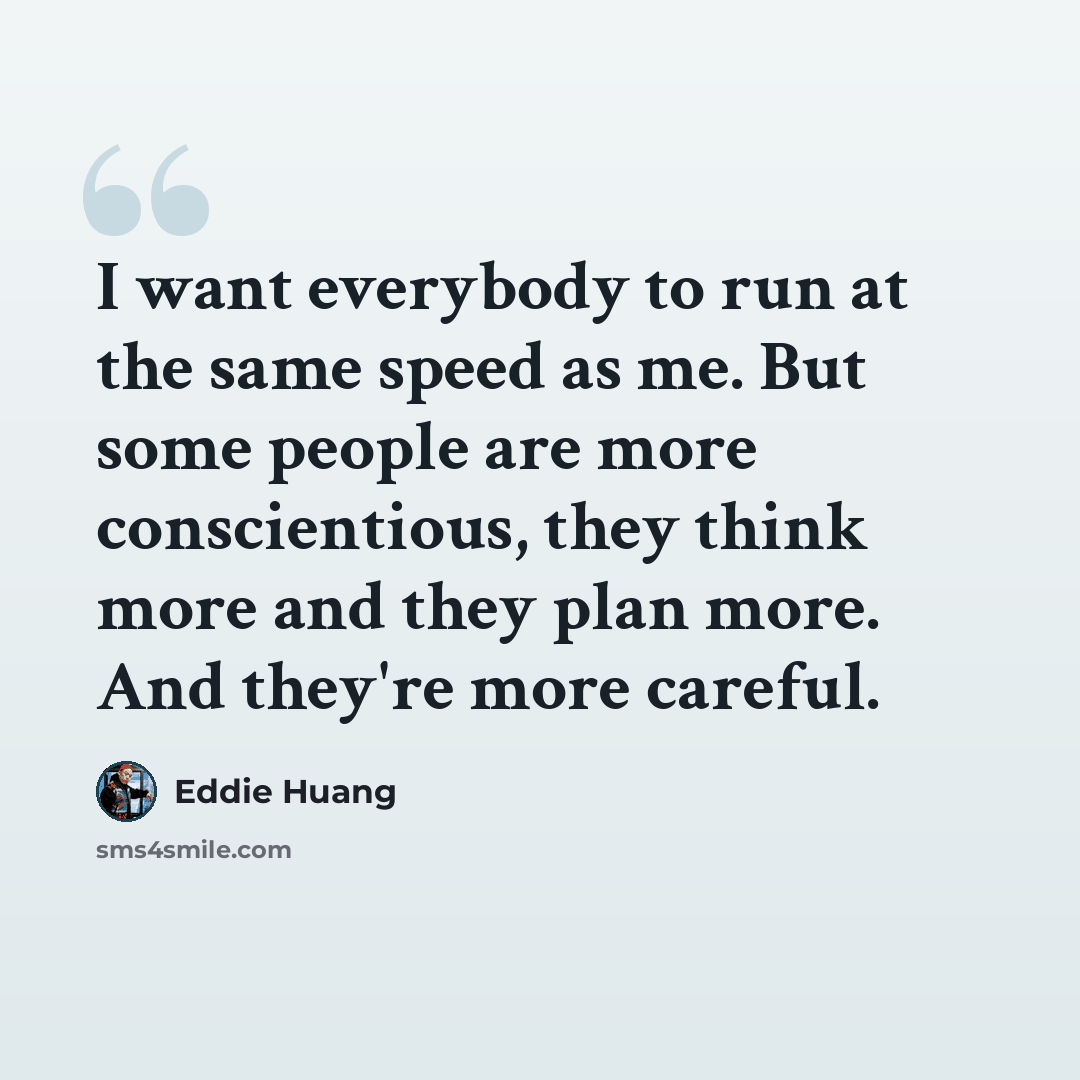 “I want everybody to run at the same speed as me. But some people are more conscientious, they think more and they plan more. And they're more careful.” quote by Eddie Huang