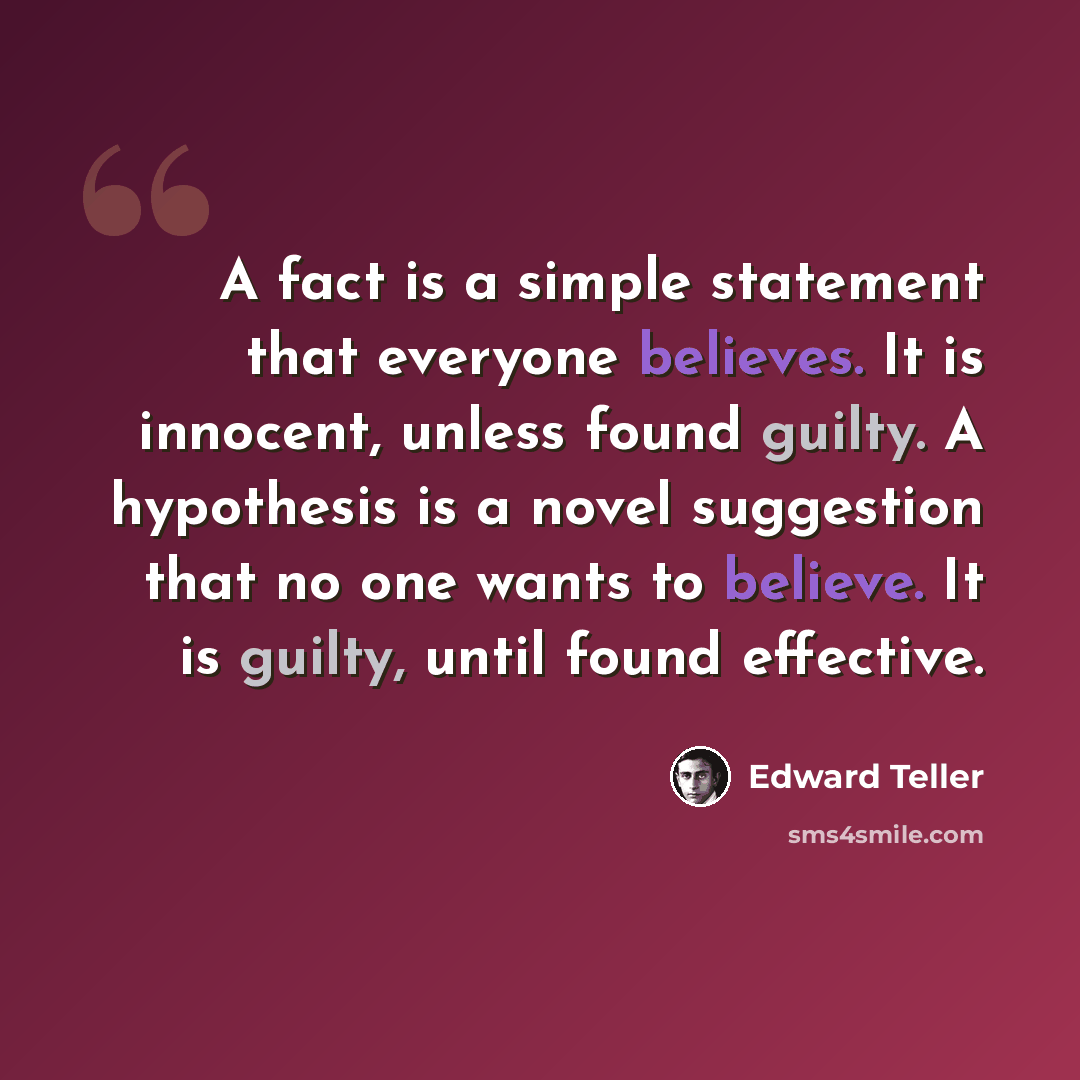 “A fact is a simple statement that everyone believes. It is innocent, unless found guilty. A hypothesis is a novel suggestion that no one wants to believe. It is guilty, until found effective.” quote by Edward Teller