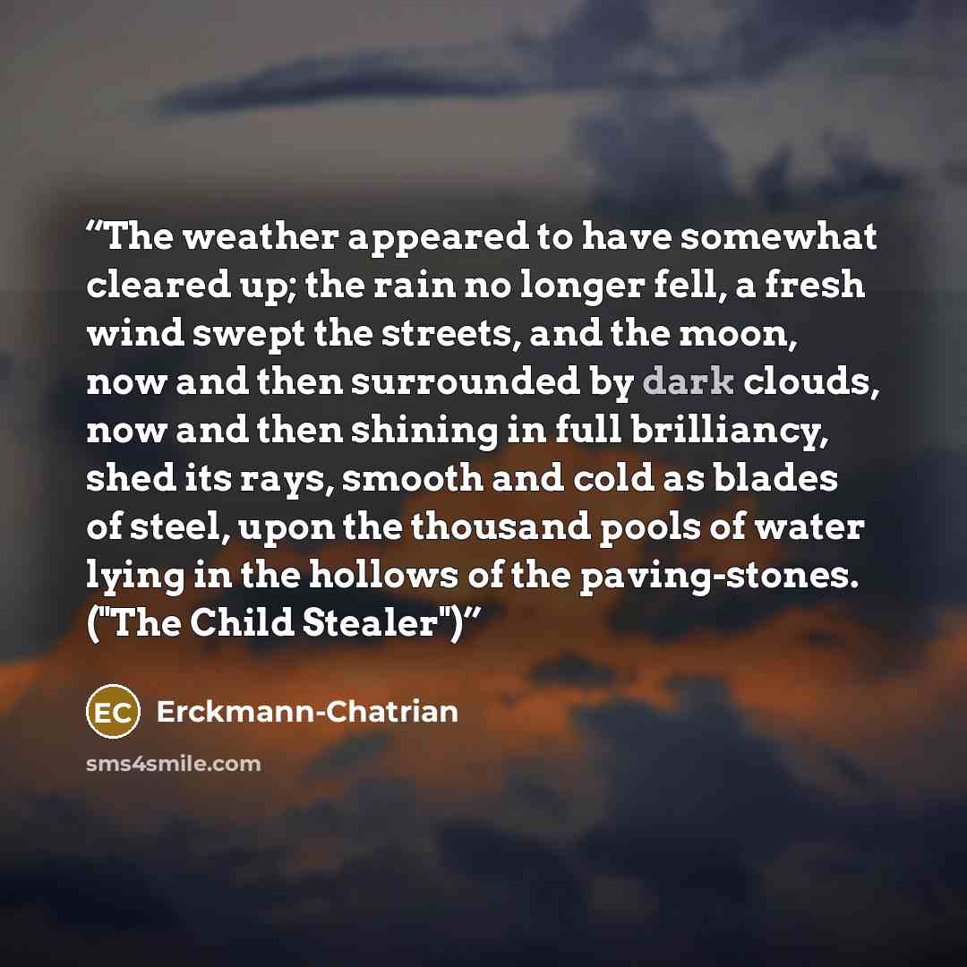 “The weather appeared to have somewhat cleared up; the rain no longer fell, a fresh wind swept the streets, and the moon, now and then surrounded by dark clouds, now and then shining in full brilliancy, shed its rays, smooth and cold as blades of steel, upon the thousand pools of water lying in the…” quote by Erckmann-Chatrian