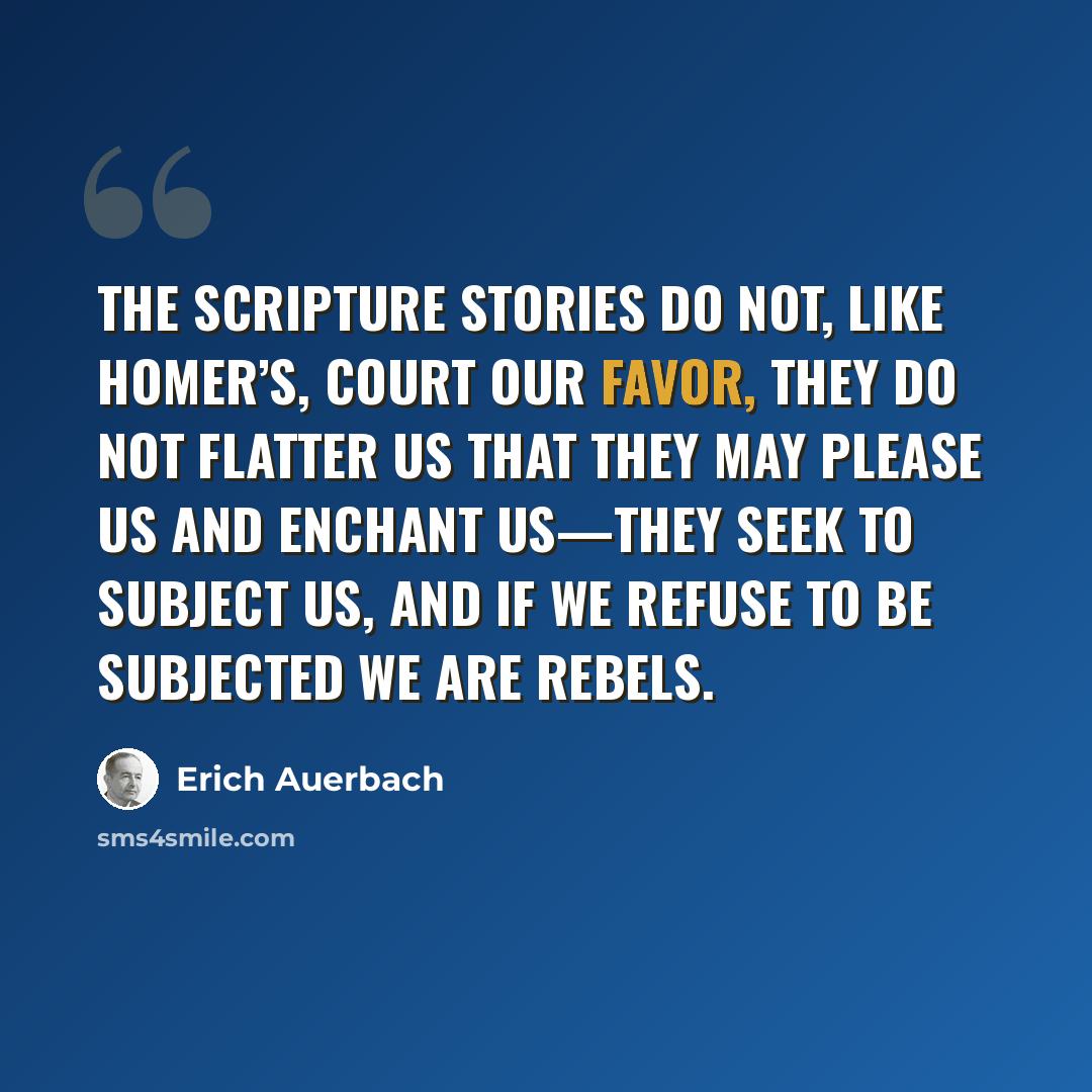 “The Scripture stories do not, like Homer’s, court our favor, they do not flatter us that they may please us and enchant us—they seek to subject us, and if we refuse to be subjected we are rebels.” quote by Erich Auerbach