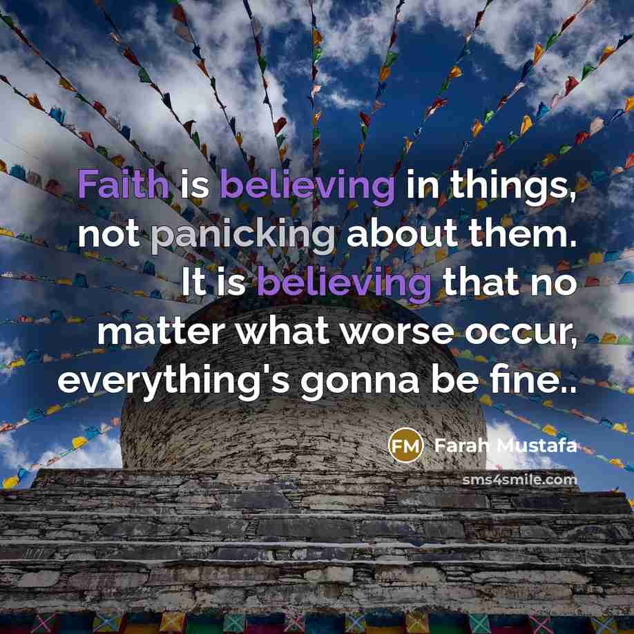 “Faith is believing in things, not panicking about them. It is believing that no matter what worse occur, everything's gonna be fine..” quote by Farah Mustafa