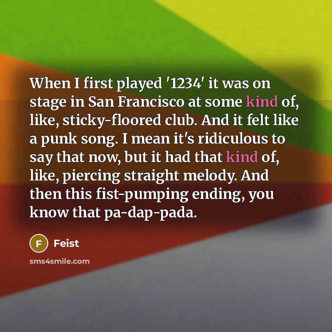 “When I first played '1234' it was on stage in San Francisco at some kind of, like, sticky-floored club. And it felt like a punk song. I mean it's ridiculous to say that now, but it had that kind of, like, piercing straight melody. And then this fist-pumping ending, you know that pa-dap-pada.” quote by Feist