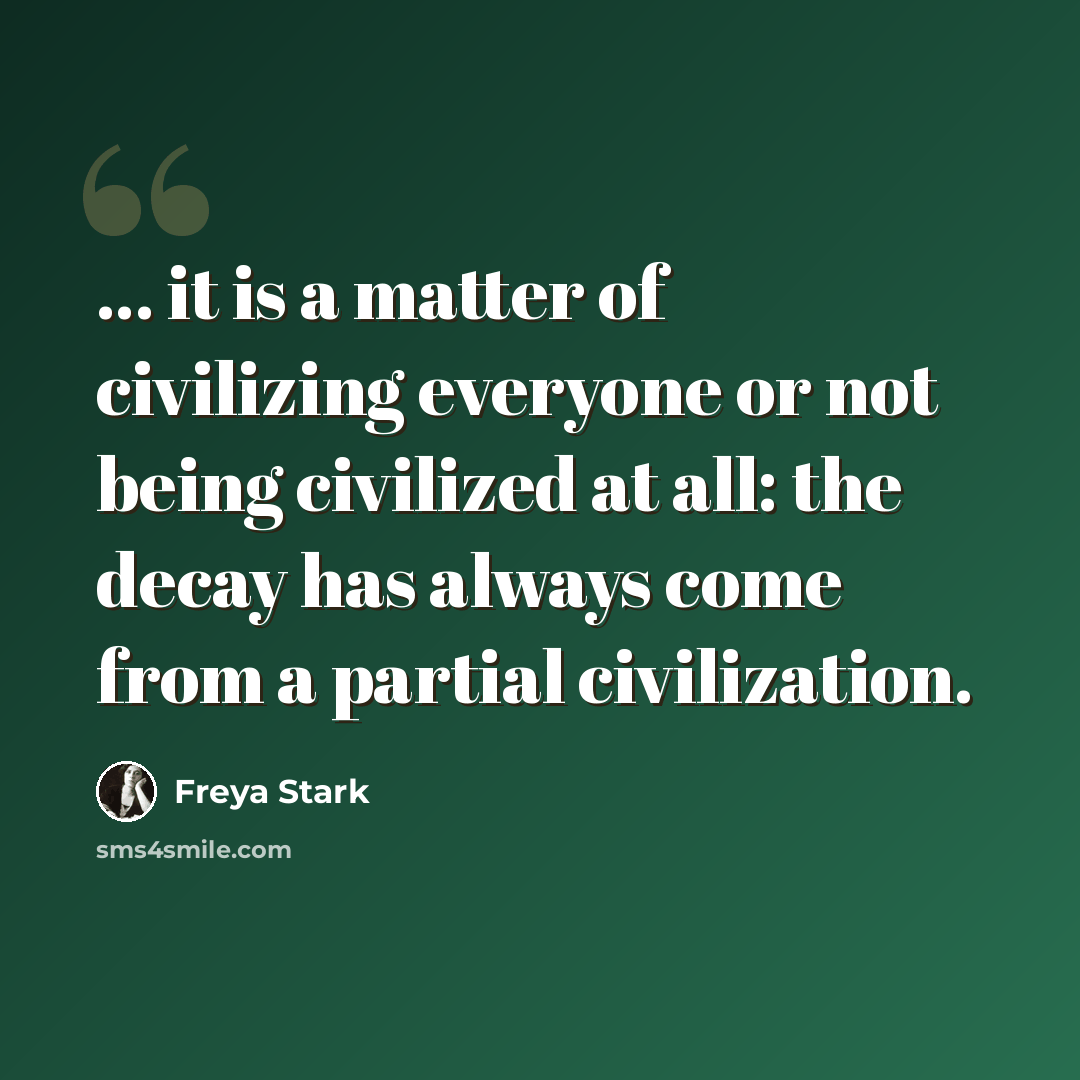 “... it is a matter of civilizing everyone or not being civilized at all: the decay has always come from a partial civilization.” quote by Freya Stark