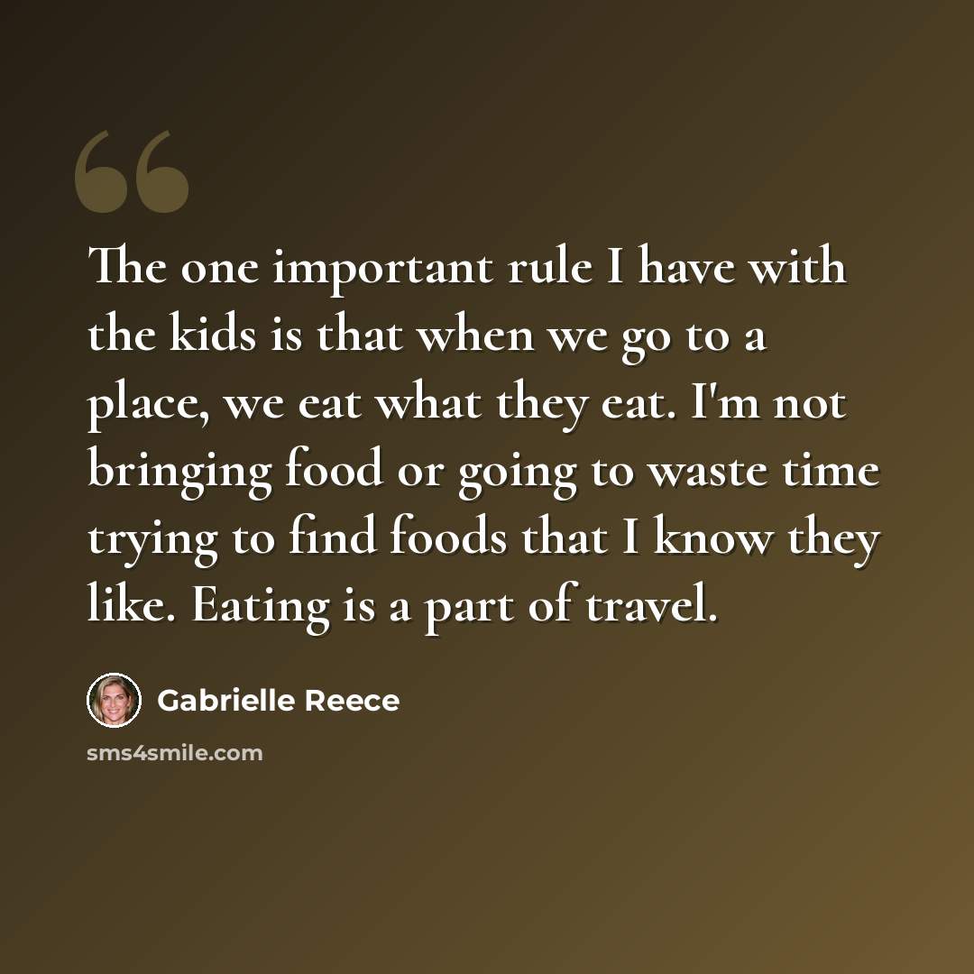 “The one important rule I have with the kids is that when we go to a place, we eat what they eat. I'm not bringing food or going to waste time trying to find foods that I know they like. Eating is a part of travel.” quote by Gabrielle Reece