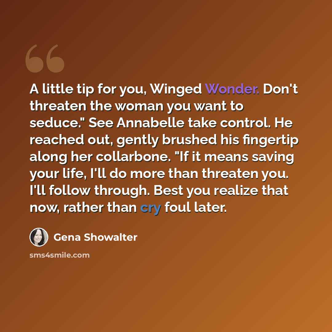 “A little tip for you, Winged Wonder. Don't threaten the woman you want to seduce." See Annabelle take control. He reached out, gently brushed his fingertip along her collarbone. "If it means saving your life, I'll do more than threaten you. I'll follow through. Best you realize that now, rather…” quote by Gena Showalter