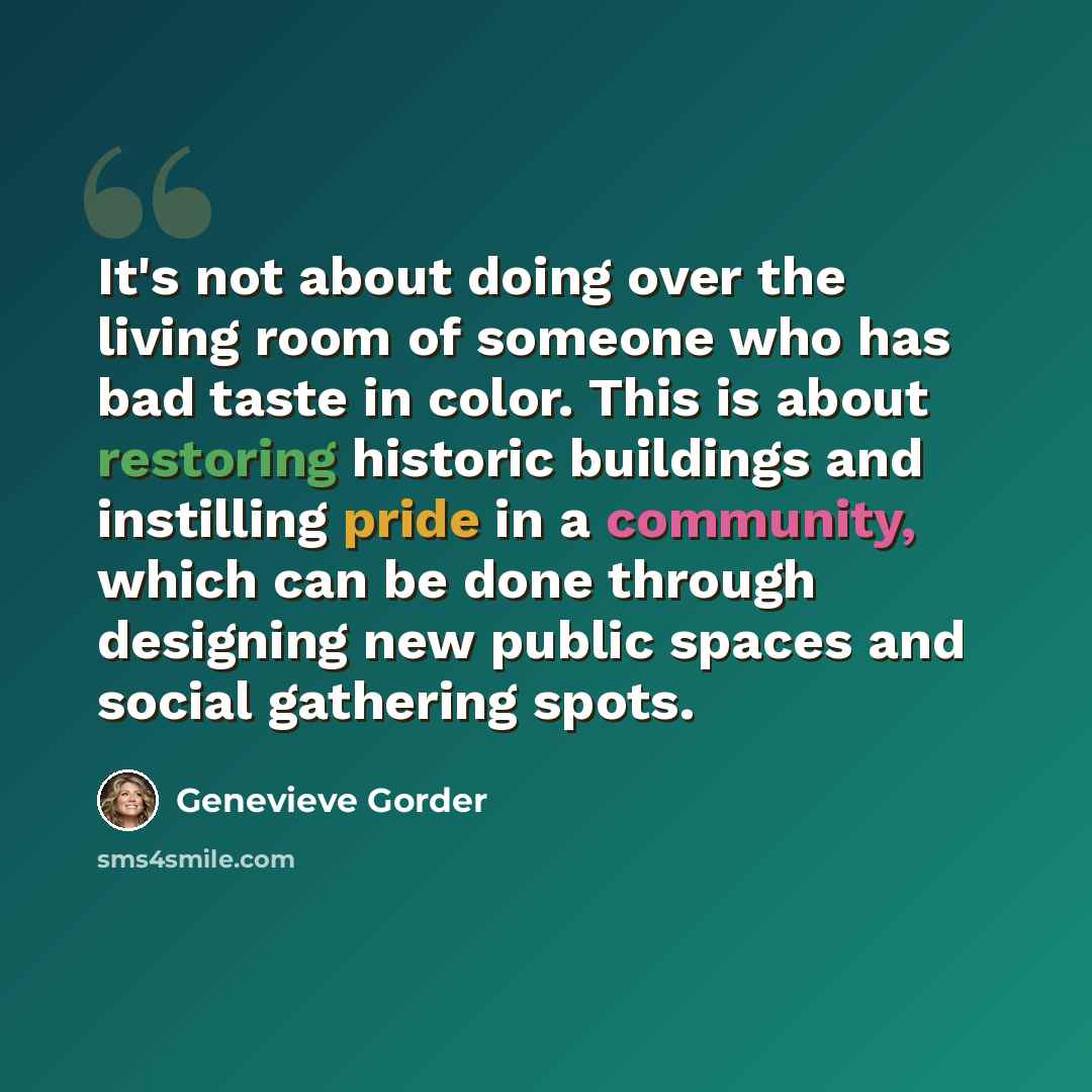 “It's not about doing over the living room of someone who has bad taste in color. This is about restoring historic buildings and instilling pride in a community, which can be done through designing new public spaces and social gathering spots.” quote by Genevieve Gorder