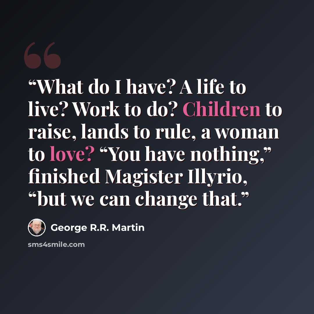 “What do I have? A life to live? Work to do? Children to raise, lands to rule, a woman to love? “You have nothing,” finished Magister Illyrio, “but we can change that.” quote by George R.R. Martin