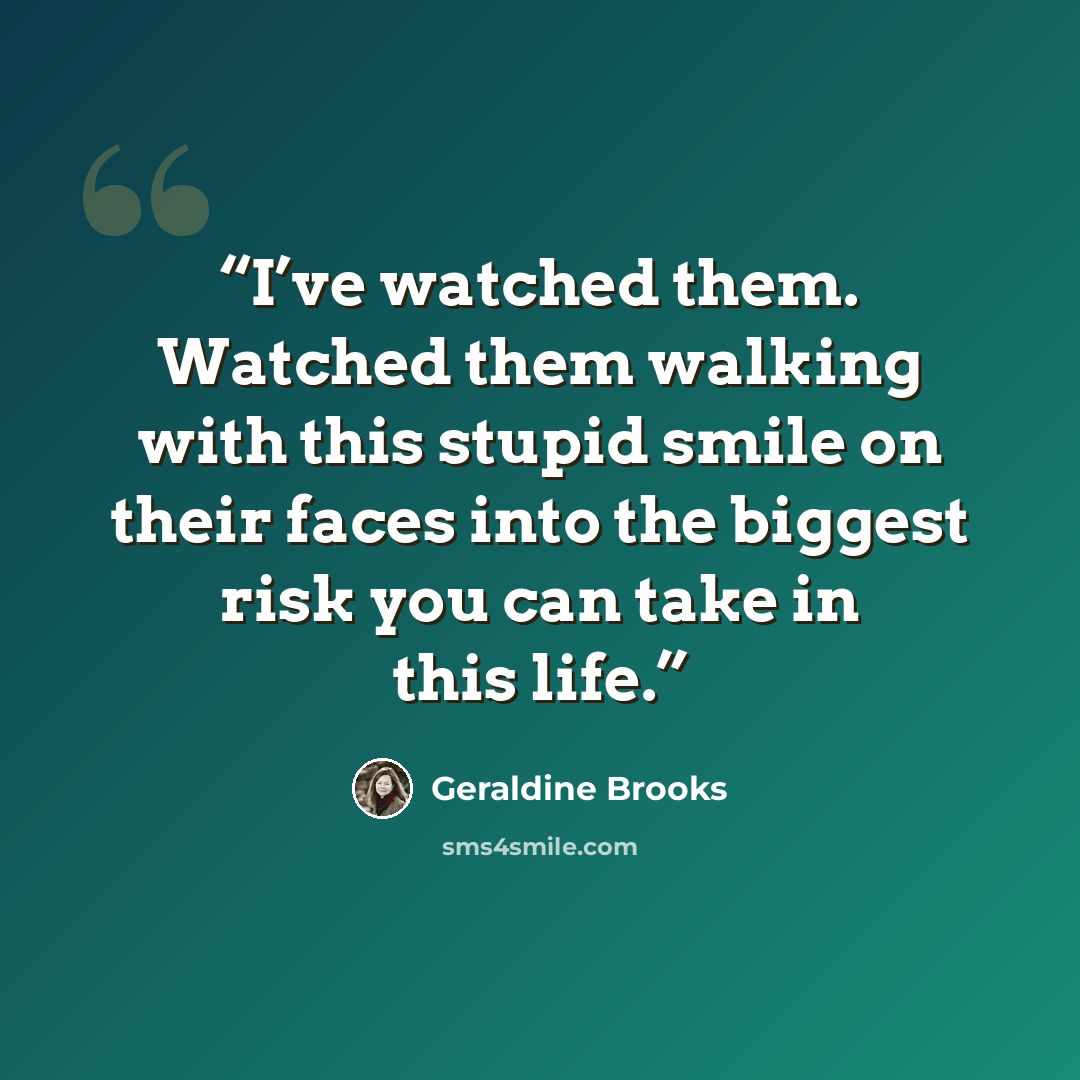 “I’ve watched them. Watched them walking with this stupid smile on their faces into the biggest risk you can take in this life.” quote by Geraldine Brooks