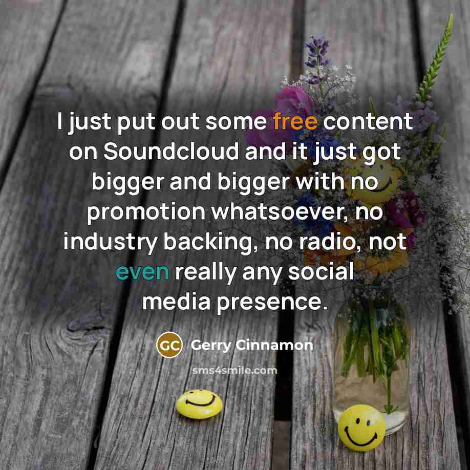 “I just put out some free content on Soundcloud and it just got bigger and bigger with no promotion whatsoever, no industry backing, no radio, not even really any social media presence.” quote by Gerry Cinnamon