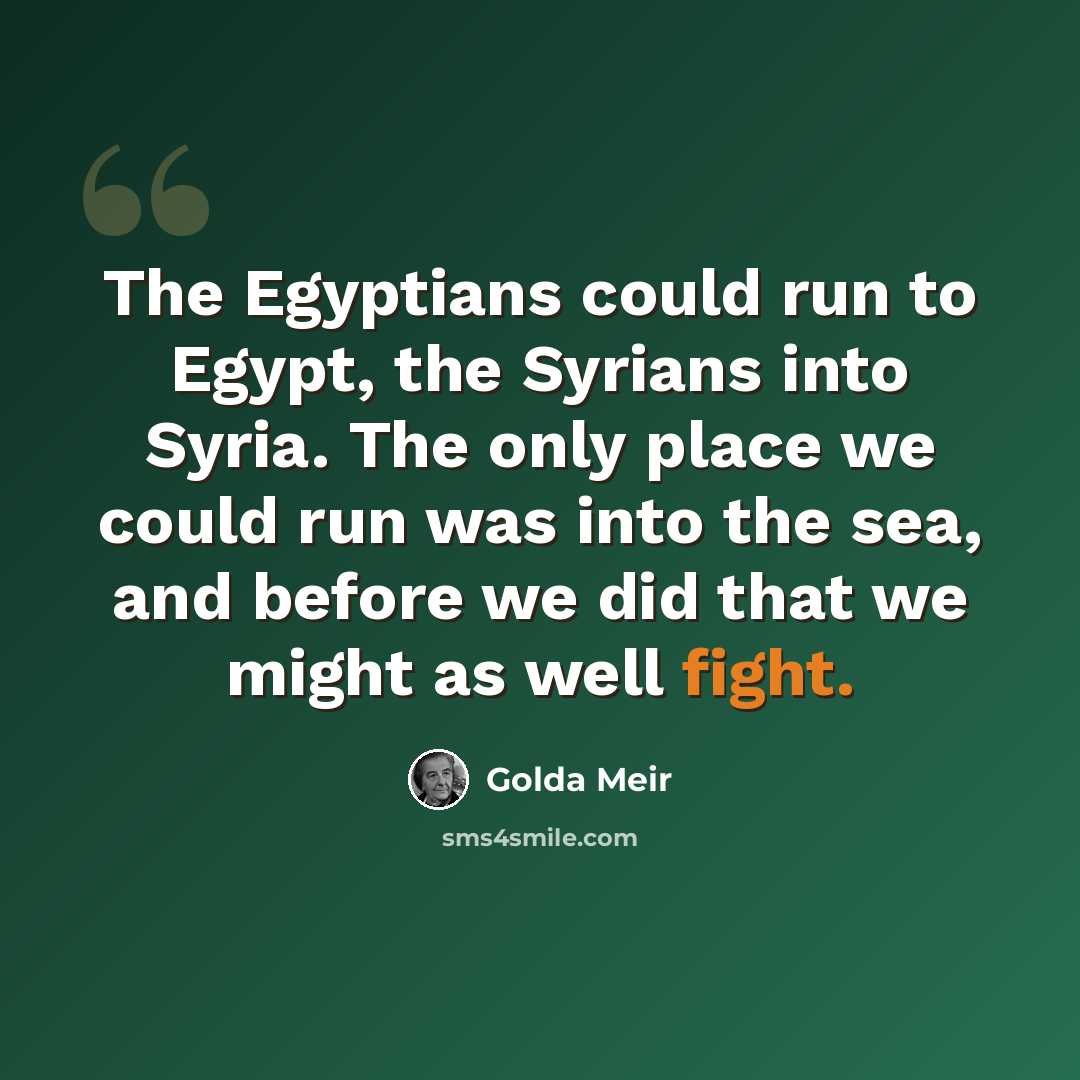 “The Egyptians could run to Egypt, the Syrians into Syria. The only place we could run was into the sea, and before we did that we might as well fight.” quote by Golda Meir