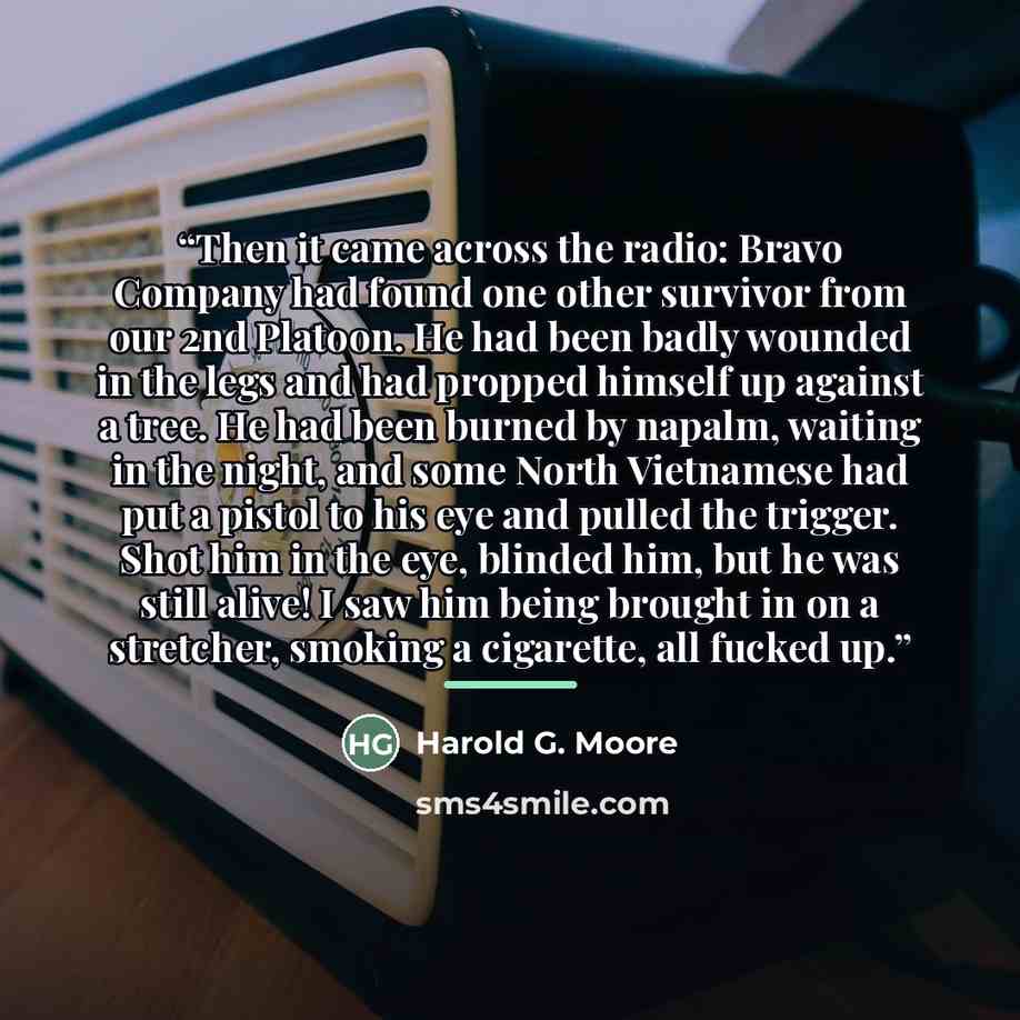 “Then it came across the radio: Bravo Company had found one other survivor from our 2nd Platoon. He had been badly wounded in the legs and had propped himself up against a tree. He had been burned by napalm, waiting in the night, and some North Vietnamese had put a pistol to his eye and pulled the…” quote by Harold G. Moore