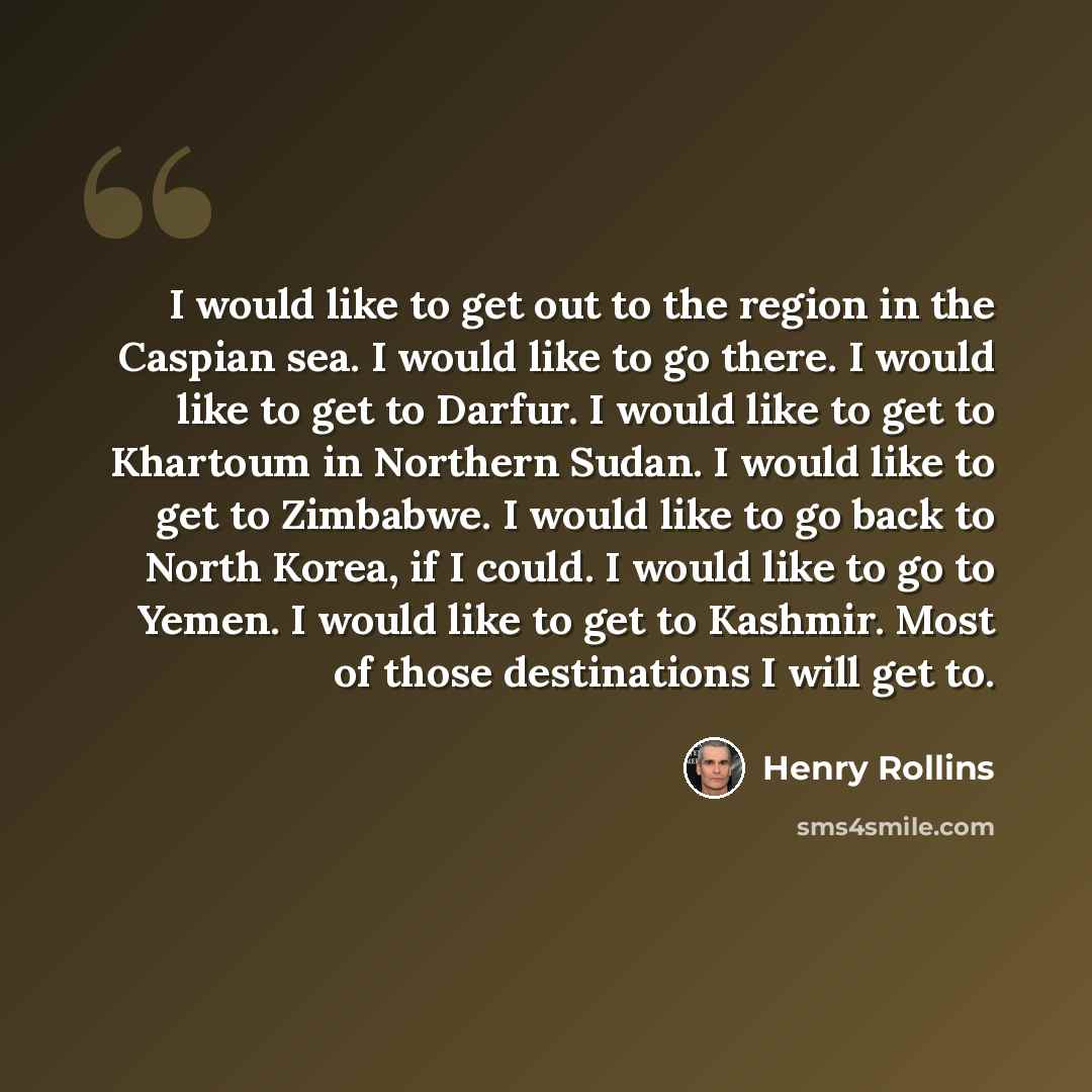 “I would like to get out to the region in the Caspian sea. I would like to go there. I would like to get to Darfur. I would like to get to Khartoum in Northern Sudan. I would like to get to Zimbabwe. I would like to go back to North Korea, if I could. I would like to go to Yemen. I would like to…” quote by Henry Rollins