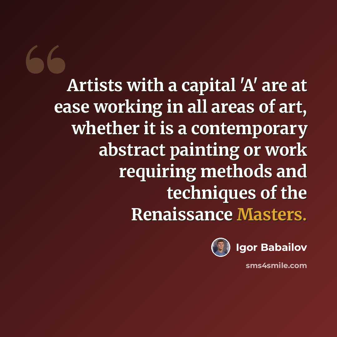 “Artists with a capital 'A' are at ease working in all areas of art, whether it is a contemporary abstract painting or work requiring methods and techniques of the Renaissance Masters.” quote by Igor Babailov