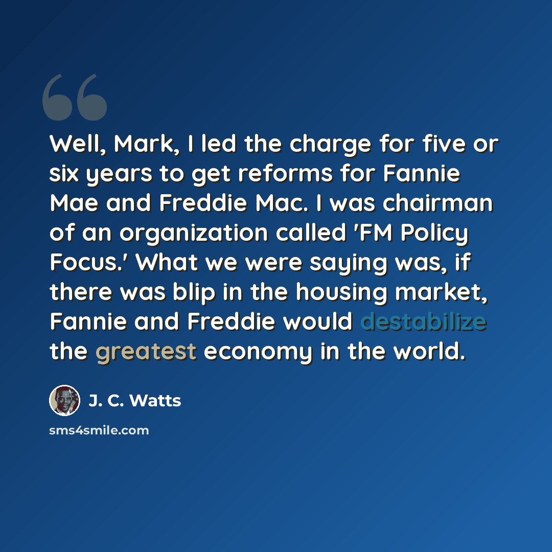 “Well, Mark, I led the charge for five or six years to get reforms for Fannie Mae and Freddie Mac. I was chairman of an organization called 'FM Policy Focus.' What we were saying was, if there was blip in the housing market, Fannie and Freddie would destabilize the greatest economy in the world.” quote by J. C. Watts