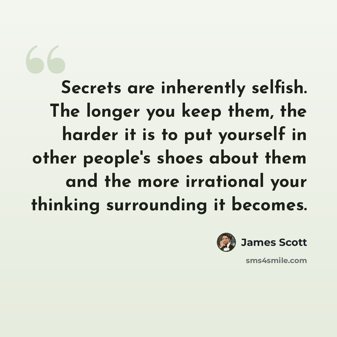 “Secrets are inherently selfish. The longer you keep them, the harder it is to put yourself in other people's shoes about them and the more irrational your thinking surrounding it becomes.” quote by James Scott