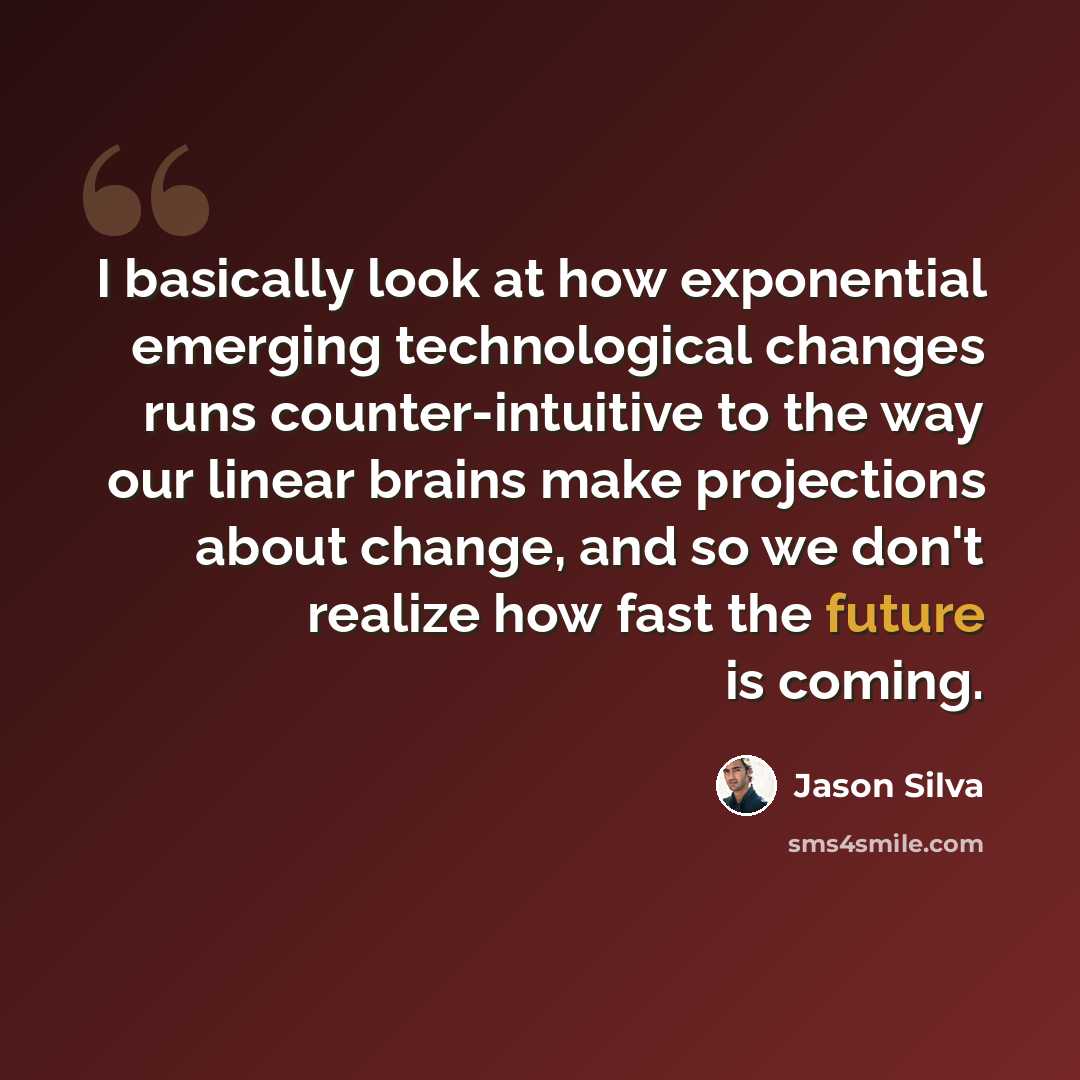 “I basically look at how exponential emerging technological changes runs counter-intuitive to the way our linear brains make projections about change, and so we don't realize how fast the future is coming.” quote by Jason Silva