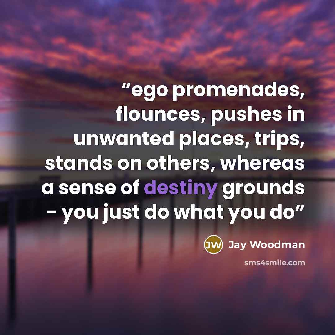 “ego promenades, flounces, pushes in unwanted places, trips, stands on others, whereas a sense of destiny grounds - you just do what you do” quote by Jay Woodman