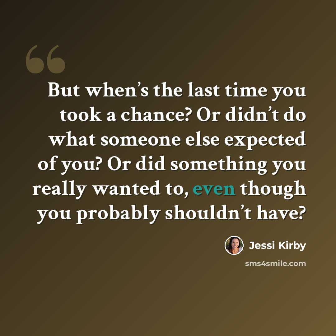“But when’s the last time you took a chance? Or didn’t do what someone else expected of you? Or did something you really wanted to, even though you probably shouldn’t have?” quote by Jessi Kirby