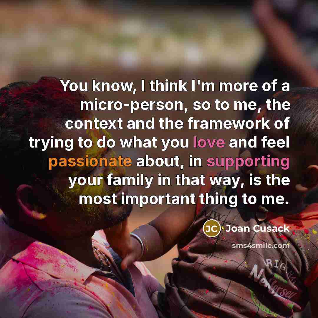 “You know, I think I'm more of a micro-person, so to me, the context and the framework of trying to do what you love and feel passionate about, in supporting your family in that way, is the most important thing to me.” quote by Joan Cusack