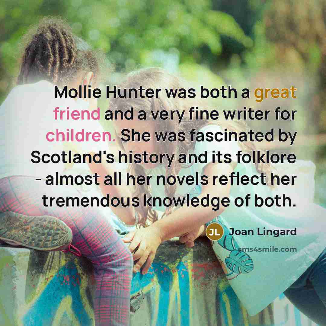 “Mollie Hunter was both a great friend and a very fine writer for children. She was fascinated by Scotland's history and its folklore - almost all her novels reflect her tremendous knowledge of both.” quote by Joan Lingard