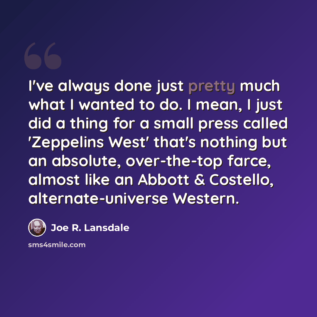 “I've always done just pretty much what I wanted to do. I mean, I just did a thing for a small press called 'Zeppelins West' that's nothing but an absolute, over-the-top farce, almost like an Abbott & Costello, alternate-universe Western.” quote by Joe R. Lansdale