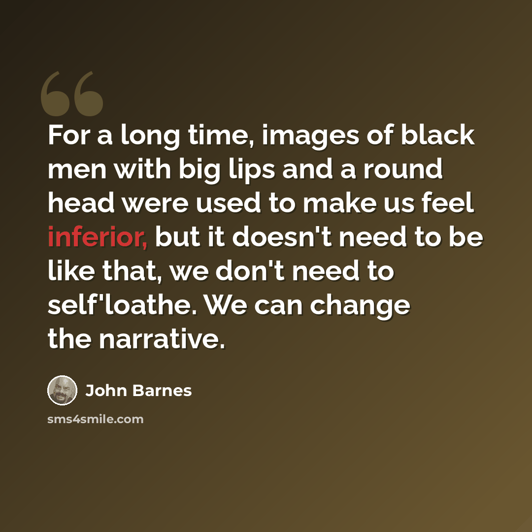 “For a long time, images of black men with big lips and a round head were used to make us feel inferior, but it doesn't need to be like that, we don't need to self'loathe. We can change the narrative.” quote by John Barnes