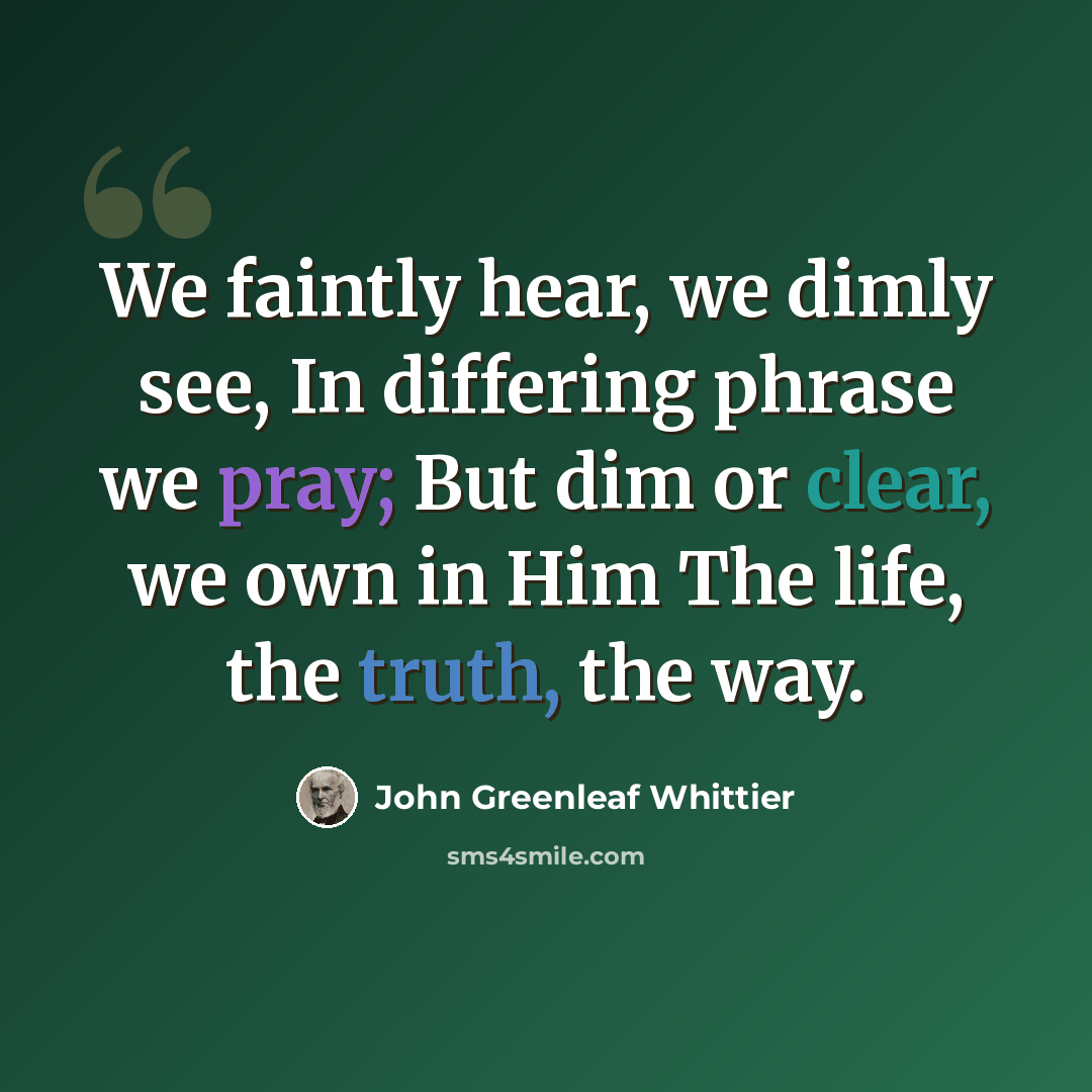 “We faintly hear, we dimly see, In differing phrase we pray; But dim or clear, we own in Him The life, the truth, the way.” quote by John Greenleaf Whittier
