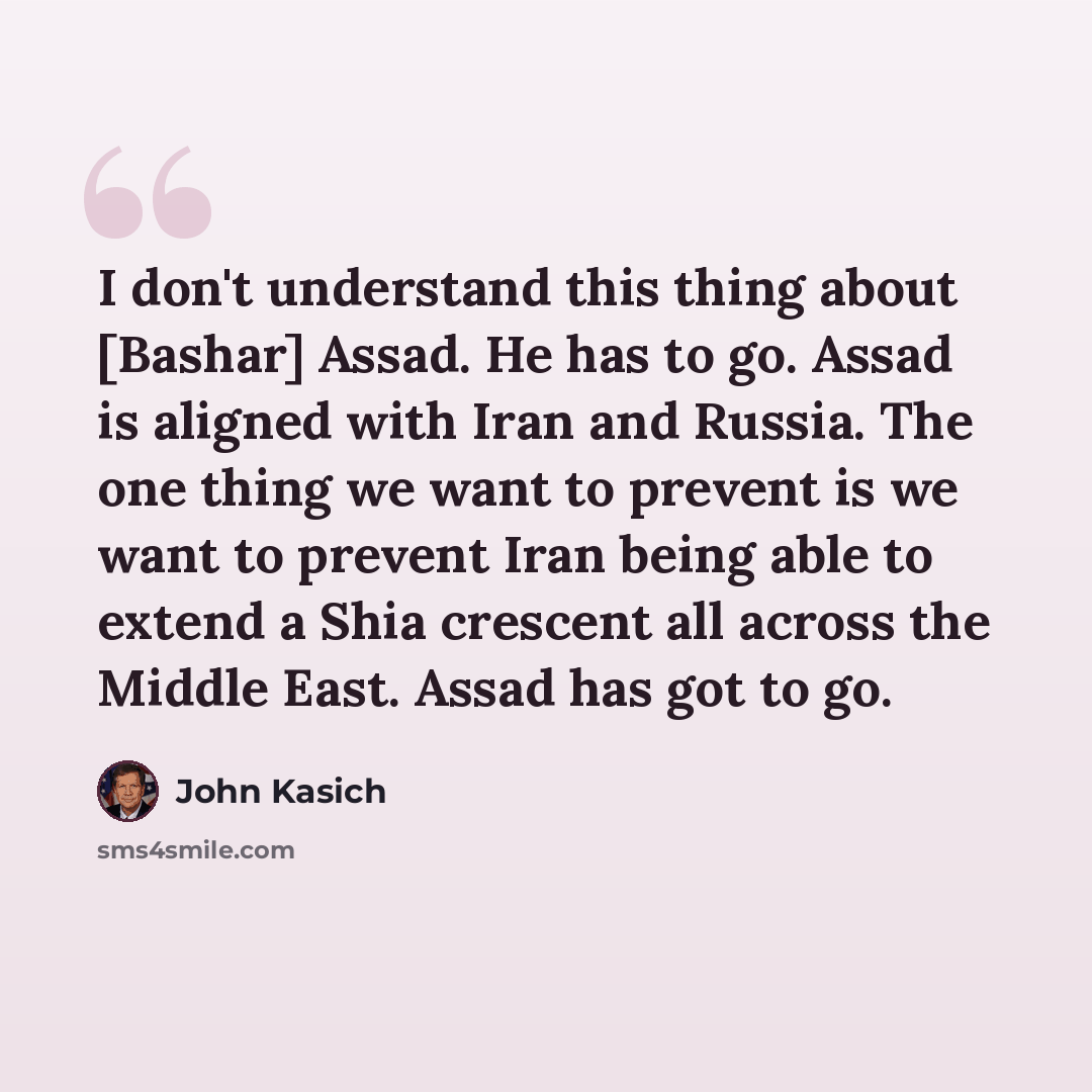 “I don't understand this thing about [Bashar] Assad. He has to go. Assad is aligned with Iran and Russia. The one thing we want to prevent is we want to prevent Iran being able to extend a Shia crescent all across the Middle East. Assad has got to go.” quote by John Kasich