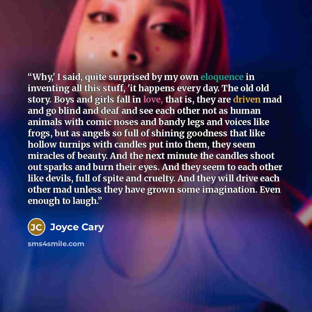“Why,' I said, quite surprised by my own eloquence in inventing all this stuff, 'it happens every day. The old old story. Boys and girls fall in love, that is, they are driven mad and go blind and deaf and see each other not as human animals with comic noses and bandy legs and voices like frogs…” quote by Joyce Cary