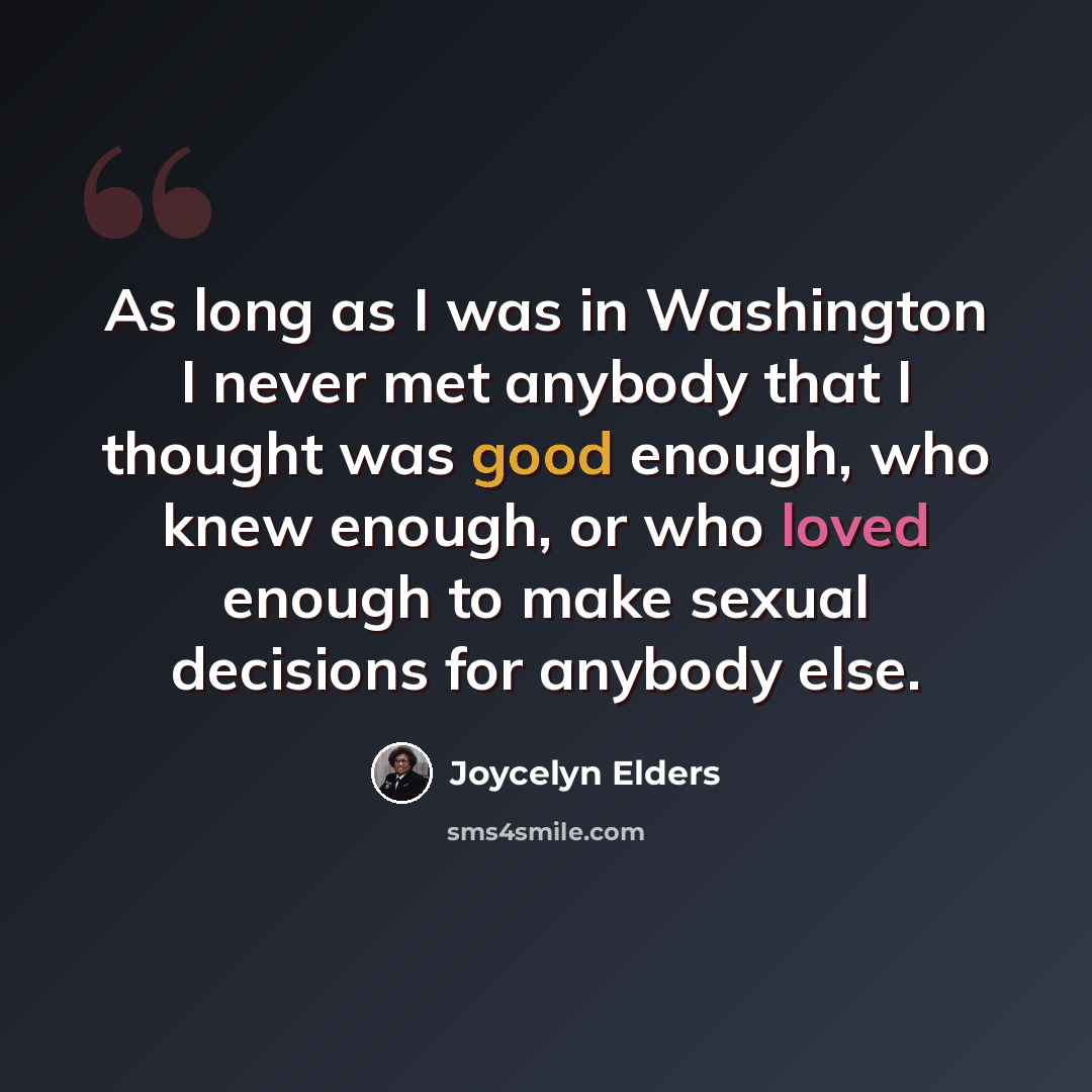 “As long as I was in Washington I never met anybody that I thought was good enough, who knew enough, or who loved enough to make sexual decisions for anybody else.” quote by Joycelyn Elders