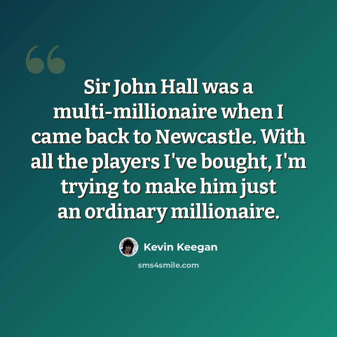 “Sir John Hall was a multi-millionaire when I came back to Newcastle. With all the players I've bought, I'm trying to make him just an ordinary millionaire.” quote by Kevin Keegan