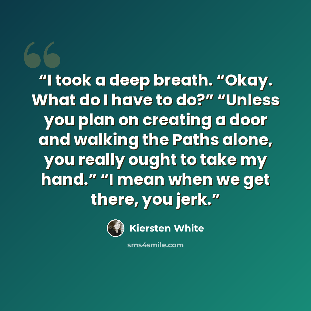 “I took a deep breath. “Okay. What do I have to do?” “Unless you plan on creating a door and walking the Paths alone, you really ought to take my hand.” “I mean when we get there, you jerk.” quote by Kiersten White