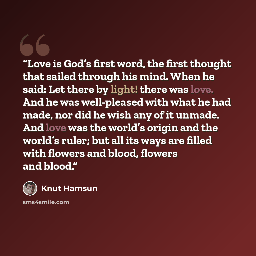 “Love is God’s first word, the first thought that sailed through his mind. When he said: Let there by light! there was love. And he was well-pleased with what he had made, nor did he wish any of it unmade. And love was the world’s origin and the world’s ruler; but all its ways are filled with…” quote by Knut Hamsun
