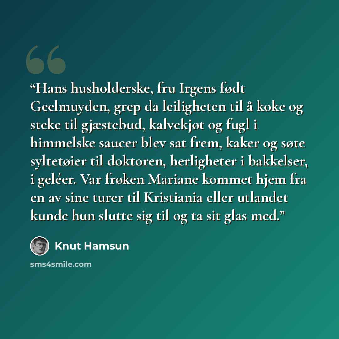 “Hans husholderske, fru Irgens født Geelmuyden, grep da leiligheten til å koke og steke til gjæstebud, kalvekjøt og fugl i himmelske saucer blev sat frem, kaker og søte syltetøier til doktoren, herligheter i bakkelser, i geléer. Var frøken Mariane kommet hjem fra en av sine turer til Kristiania…” quote by Knut Hamsun