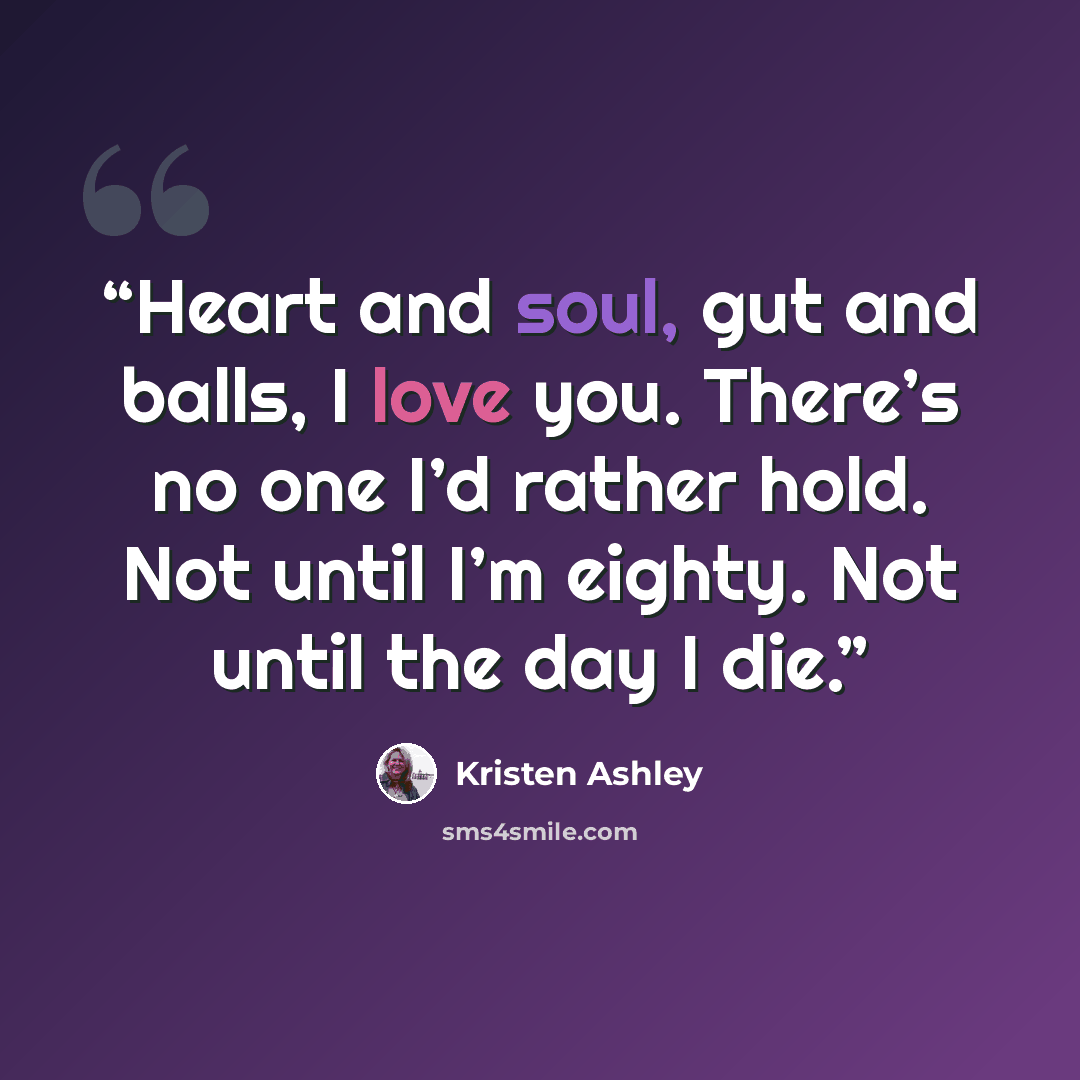 “Heart and soul, gut and balls, I love you. There’s no one I’d rather hold. Not until I’m eighty. Not until the day I die.” quote by Kristen Ashley