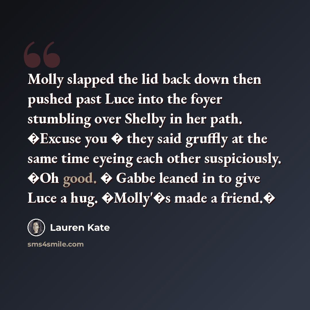 “Molly slapped the lid back down then pushed past Luce into the foyer stumbling over Shelby in her path. �Excuse you � they said gruffly at the same time eyeing each other suspiciously. �Oh good. � Gabbe leaned in to give Luce a hug. �Molly'�s made a friend.�” quote by Lauren Kate