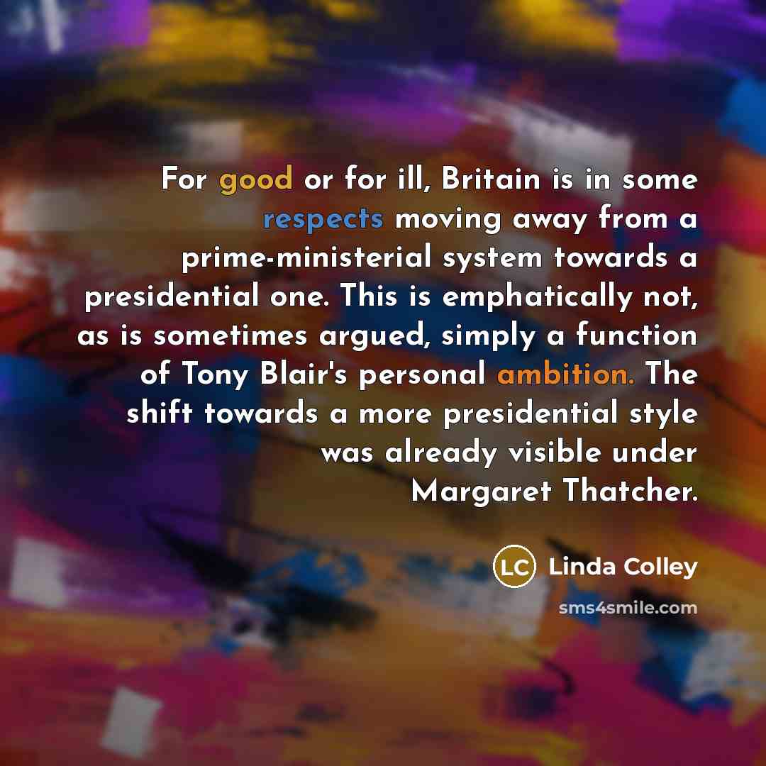 “For good or for ill, Britain is in some respects moving away from a prime-ministerial system towards a presidential one. This is emphatically not, as is sometimes argued, simply a function of Tony Blair's personal ambition. The shift towards a more presidential style was already visible under…” quote by Linda Colley