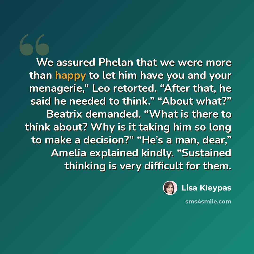 “We assured Phelan that we were more than happy to let him have you and your menagerie,” Leo retorted. “After that, he said he needed to think.” “About what?” Beatrix demanded. “What is there to think about? Why is it taking him so long to make a decision?” “He’s a man, dear,” Amelia explained…” quote by Lisa Kleypas