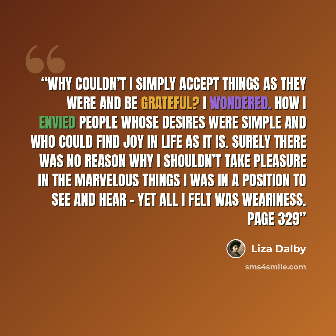 “Why couldn’t I simply accept things as they were and be grateful? I wondered. How I envied people whose desires were simple and who could find joy in life as it is. Surely there was no reason why I shouldn’t take pleasure in the marvelous things I was in a position to see and hear – yet all I felt…” quote by Liza Dalby