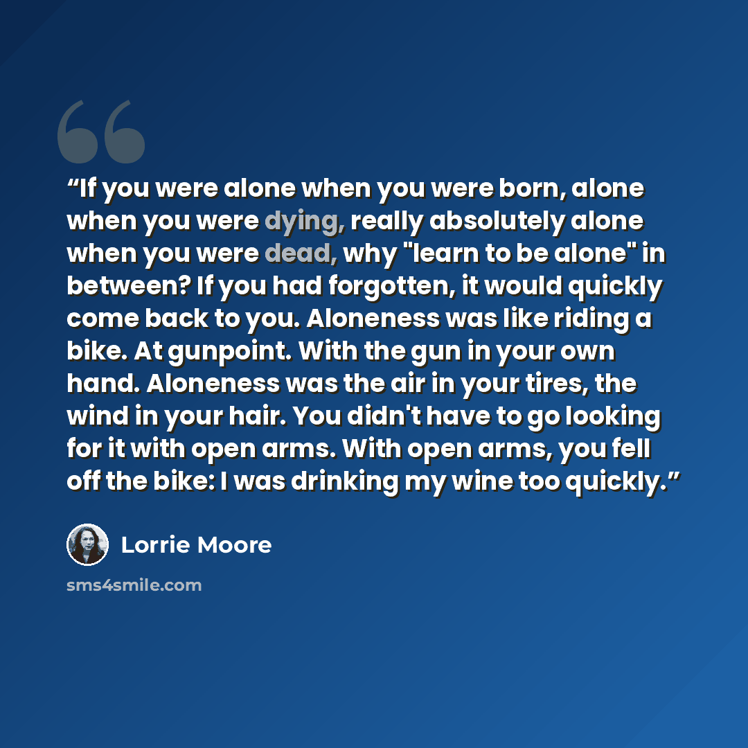 “If you were alone when you were born, alone when you were dying, really absolutely alone when you were dead, why "learn to be alone" in between? If you had forgotten, it would quickly come back to you. Aloneness was like riding a bike. At gunpoint. With the gun in your own hand. Aloneness was the…” quote by Lorrie Moore