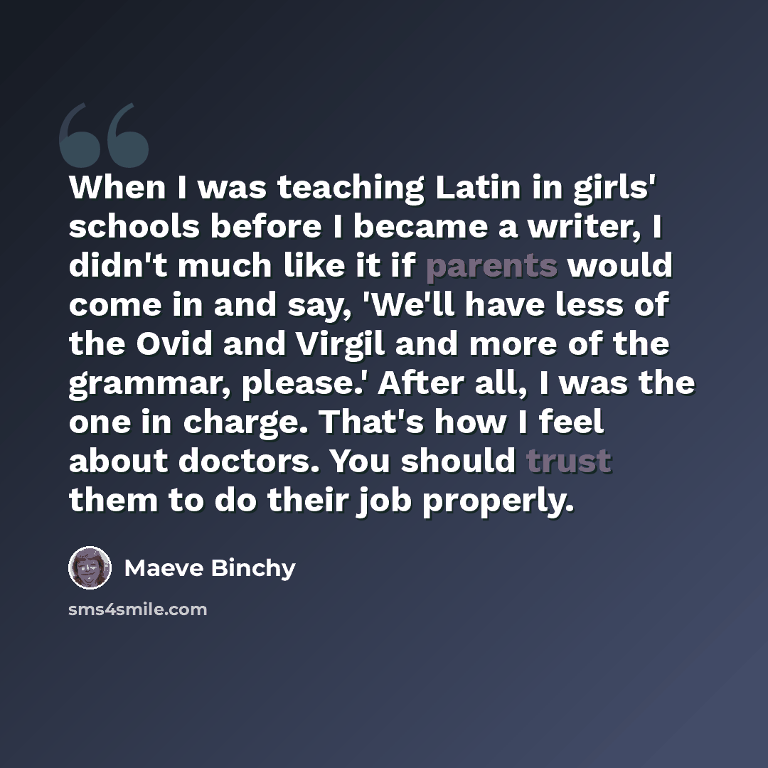 “When I was teaching Latin in girls' schools before I became a writer, I didn't much like it if parents would come in and say, 'We'll have less of the Ovid and Virgil and more of the grammar, please.' After all, I was the one in charge. That's how I feel about doctors. You should trust them to do…” quote by Maeve Binchy