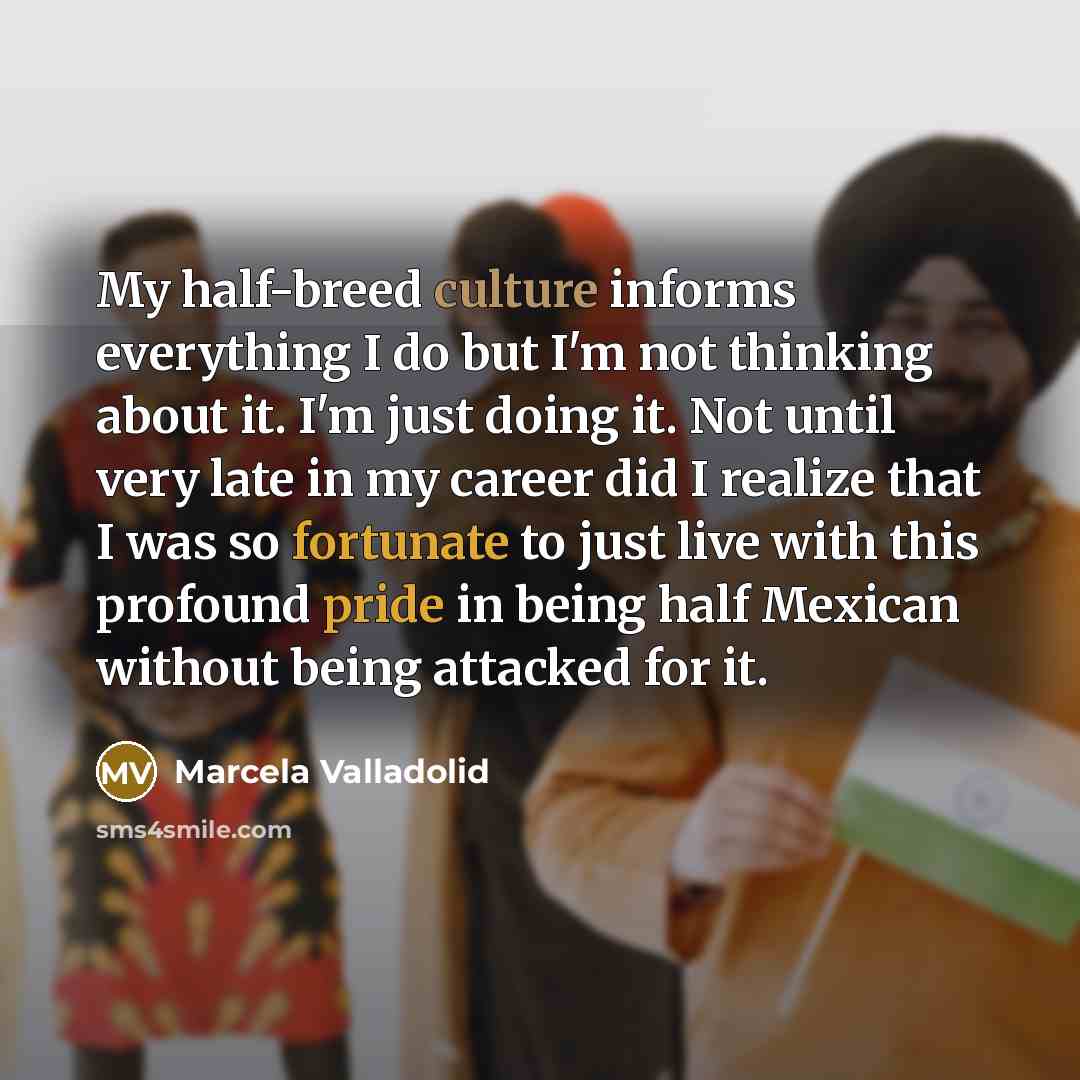 “My half-breed culture informs everything I do but I'm not thinking about it. I'm just doing it. Not until very late in my career did I realize that I was so fortunate to just live with this profound pride in being half Mexican without being attacked for it.” quote by Marcela Valladolid